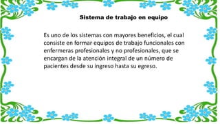 Sistema de trabajo en equipo
Es uno de los sistemas con mayores beneficios, el cual
consiste en formar equipos de trabajo funcionales con
enfermeras profesionales y no profesionales, que se
encargan de la atención integral de un número de
pacientes desde su ingreso hasta su egreso.
 