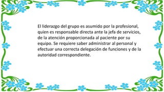 El liderazgo del grupo es asumido por la profesional,
quien es responsable directa ante la jefa de servicios,
de la atención proporcionada al paciente por su
equipo. Se requiere saber administrar al personal y
efectuar una correcta delegación de funciones y de la
autoridad correspondiente.
 