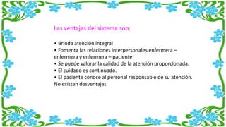 Las ventajas del sistema son:
• Brinda atención integral
• Fomenta las relaciones interpersonales enfermera –
enfermera y enfermera – paciente
• Se puede valorar la calidad de la atención proporcionada.
• El cuidado es continuado.
• El paciente conoce al personal responsable de su atención.
No existen desventajas.
 