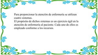 Para proporcionar la atención de enfermería se utilizan
cuatro sistemas.
El propósito de dichos sistemas es un ejercicio ágil en la
atención de enfermería al paciente. Cada uno de ellos es
empleado conforme a los recursos.
 