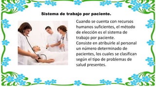Sistema de trabajo por paciente.
Cuando se cuenta con recursos
humanos suficientes, el método
de elección es el sistema de
trabajo por paciente.
Consiste en atribuirle al personal
un número determinado de
pacientes, los cuales se clasifican
según el tipo de problemas de
salud presentes.
 