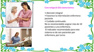 Como ventajas de dichosistematenemos:
• Atención integral
• Favorece la interrelación enfermera-
paciente
• Cuidado continuado.
No es recomendable asignar más de 10
pacientes a una enfermera.
El indicador recomendado para este
sistema es de seis pacientes por
enfermera, por turno.
 