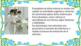 El propósito de dicho sistema es realizar con
rapidez las actividades urgentes y rutinarias.
Se recomienda aplicar dicho sistema para
fines educativos, como: reforzar el
aprendizaje de una técnica, lograr destrezas
y habilidades.
Sus desventajas más relevantes son:
personaliza la atención de enfermería, e
impide el proceso de evaluación de la
atención.
 