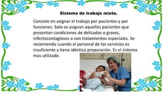 Sistema de trabajo mixto.
Consiste en asignar el trabajo por pacientes y por
funciones. Solo se asignan aquellos pacientes que
presentan condiciones de delicados o graves,
infectocontagiosos o con tratamientos especiales. Se
recomienda cuando el personal de los servicios es
insuficiente y tiene idéntica preparación. Es el sistema
mas utilizado.
 