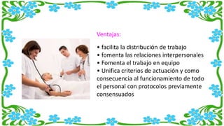 Ventajas:
• facilita la distribución de trabajo
• fomenta las relaciones interpersonales
• Fomenta el trabajo en equipo
• Unifica criterios de actuación y como
consecuencia al funcionamiento de todo
el personal con protocolos previamente
consensuados
 