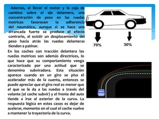 Además, al llevar el motor y la caja de
 cambios sobre el eje delantero, una
 concentración de peso en las ruedas
 motrices     favorecen      la    adherencia
 del neumático, aunque si se hace una
 arrancada fuerte se produce el efecto
 contrario, al existir un desplazamiento del
 peso hacia atrás las ruedas delanteras
 tienden a patinar.
En los coches con tracción delantera las
ruedas motrices son además directrices, lo
que hace que su comportamiento venga
caracterizado por una actitud que se
denomina subviradora. Esta situación
aparece cuando en un giro se pisa el
acelerador más de la cuenta, entonces se
puede apreciar que el giro real es menor que
el que se le da a las ruedas a través del
volante (el coche subvir) y el frente del auto
tiende a irse al exterior de la curva. La
respuesta lógica en estos casos es dejar de
acelerar, momento en el cual el coche vuelve
a mantener la trayectoria de la curva.
 