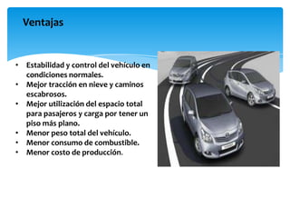 Ventajas


• Estabilidad y control del vehículo en
  condiciones normales.
• Mejor tracción en nieve y caminos
  escabrosos.
• Mejor utilización del espacio total
  para pasajeros y carga por tener un
  piso más plano.
• Menor peso total del vehículo.
• Menor consumo de combustible.
• Menor costo de producción.
 
