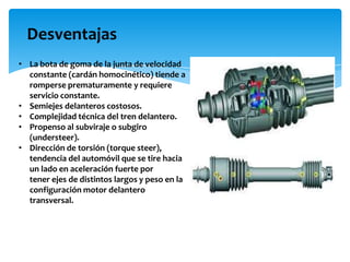 Desventajas
• La bota de goma de la junta de velocidad
  constante (cardán homocinético) tiende a
  romperse prematuramente y requiere
  servicio constante.
• Semiejes delanteros costosos.
• Complejidad técnica del tren delantero.
• Propenso al subviraje o subgiro
  (understeer).
• Dirección de torsión (torque steer),
  tendencia del automóvil que se tire hacia
  un lado en aceleración fuerte por
  tener ejes de distintos largos y peso en la
  configuración motor delantero
  transversal.
 