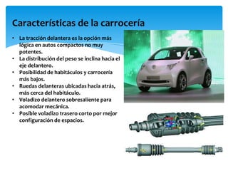 Características de la carrocería
• La tracción delantera es la opción más
  lógica en autos compactos no muy
  potentes.
• La distribución del peso se inclina hacia el
  eje delantero.
• Posibilidad de habitáculos y carrocería
  más bajos.
• Ruedas delanteras ubicadas hacia atrás,
  más cerca del habitáculo.
• Voladizo delantero sobresaliente para
  acomodar mecánica.
• Posible voladizo trasero corto por mejor
  configuración de espacios.
 