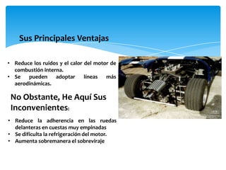 Sus Principales Ventajas

• Reduce los ruidos y el calor del motor de
  combustión interna.
• Se   pueden     adoptar      líneas  más
  aerodinámicas.

 No Obstante, He Aquí Sus
 Inconvenientes:
• Reduce la adherencia en las ruedas
  delanteras en cuestas muy empinadas
• Se dificulta la refrigeración del motor.
• Aumenta sobremanera el sobreviraje
 