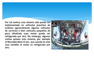 Por tal motivo, este sistema sólo puede ser
implementado en vehículos provistos de
turbinas (generalmente algunos vehículos
de carreras) o bien vehículos pequeños de
poca cilindrada cuyo motor pueda ser
refrigerado por aire. Sin embargo, algunos
coches poseen este sistema, por ejemplo
el Mercedes-Benz O 302 , aun cuando en este
caso también el motor es refrigerado por
aire.
 