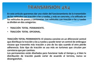 En este artículo queremos dar una visión del funcionamiento de la transmisión
de los vehículos con tracción a las 4 ruedas, y más en concreto, a la utilizada en
los vehículos de paseo y camionetas. Los vehículos con tracción a las 4 ruedas
se dividen en dos categorías:

• TRACCIÓN TOTAL PERMANENTE.
• TRACCIÓN TOTAL OPCIONAL.


TRACCIÓN TOTAL PERMANENTE: El sistema consiste en un diferencial central
que distribuye la tracción a las 4 ruedas y puede tener un control de embrague
viscoso que transmite más tracción a uno de los ejes cuando el otro pierde
adherencia. Este tipo de tracción se usa más en turismos que circulan por
carreteras que por caminos.
Los permanentes están diseñados para funcionar todo el tiempo y, si bien la
distribución de tracción puede variar de acuerdo al terreno, nunca se
desenganchan.
 