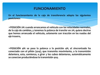 FUNCIONAMIENTO
En el funcionamiento de la caja de transferencia adopta las siguientes
posiciones:


•POSICIÓN 2H: cuando arrancamos el vehículo con las velocidades normales,
de la caja de cambios, y tenemos la palanca de transfer en 2H, quiere decirse
que hemos arrancado el vehículo, solamente con tracción en las ruedas del
eje trasero,



•POSICIÓN 4H: se pasa la palanca a la posición 4H, el sincronizado ha
conectado con el piñón (4x4), que transmite movimiento, a la transmisión
delantera, esta, comienza, a girar y los cubos delanteros, automáticamente
se conectan produciéndose la transmisión 4x4.
 