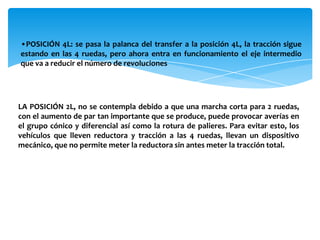 •POSICIÓN 4L: se pasa la palanca del transfer a la posición 4L, la tracción sigue
estando en las 4 ruedas, pero ahora entra en funcionamiento el eje intermedio
que va a reducir el número de revoluciones




LA POSICIÓN 2L, no se contempla debido a que una marcha corta para 2 ruedas,
con el aumento de par tan importante que se produce, puede provocar averías en
el grupo cónico y diferencial así como la rotura de palieres. Para evitar esto, los
vehículos que lleven reductora y tracción a las 4 ruedas, llevan un dispositivo
mecánico, que no permite meter la reductora sin antes meter la tracción total.
 