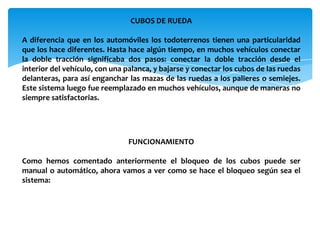 CUBOS DE RUEDA

A diferencia que en los automóviles los todoterrenos tienen una particularidad
que los hace diferentes. Hasta hace algún tiempo, en muchos vehículos conectar
la doble tracción significaba dos pasos: conectar la doble tracción desde el
interior del vehículo, con una palanca, y bajarse y conectar los cubos de las ruedas
delanteras, para así enganchar las mazas de las ruedas a los palieres o semiejes.
Este sistema luego fue reemplazado en muchos vehículos, aunque de maneras no
siempre satisfactorias.




                                FUNCIONAMIENTO

Como hemos comentado anteriormente el bloqueo de los cubos puede ser
manual o automático, ahora vamos a ver como se hace el bloqueo según sea el
sistema:
 