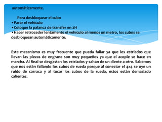 automáticamente.

   Para desbloquear el cubo
•Parar el vehículo
•Coloque la palanca de transfer en 2H
•Hacer retroceder lentamente el vehículo al menos un metro, los cubos se
desbloquean automáticamente.


Este mecanismo es muy frecuente que pueda fallar ya que los estriados que
llevan las piezas de engrane son muy pequeños ya que el acople se hace en
marcha. Al final se desgastan los estriados y saltan de un diente a otro. Sabemos
que nos están fallando los cubos de rueda porque al conectar el 4x4 se oye un
ruido de carraca y al tocar los cubos de la rueda, estos están demasiado
calientes.
 