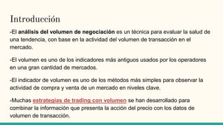 Introducción
-El análisis del volumen de negociación es un técnica para evaluar la salud de
una tendencia, con base en la ...