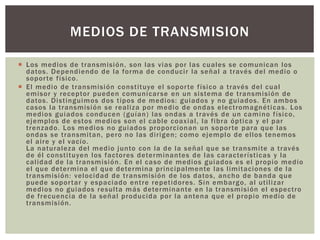  Los medios de transmisión, son las vias por las cuales se comunican los
datos. Dependiendo de la forma de conducir la señal a través del medio o
soporte físico.
 El medio de transmisión constituye el soporte físico a través del cual
emisor y receptor pueden comunicarse en un sistema de transmisión de
datos. Distinguimos dos tipos de medios: guiados y no guiados. En ambos
casos la transmisión se realiza por medio de ondas electromagnéticas. Los
medios guiados conducen (guían) las ondas a través de un camino físico,
ejemplos de estos medios son el cable coaxial, la fibra óptica y el par
trenzado. Los medios no guiados proporcionan un soporte para que las
ondas se transmitan, pero no las dirigen; como ejemplo de ellos tenemos
el aire y el vacío.
La naturaleza del medio junto con la de la señal que se transmite a través
de él constituyen los factores determinantes de las características y la
calidad de la transmisión. En el caso de medios guiados es el propio medio
el que determina el que determina principalmente las limitaciones de la
transmisión: velocidad de transmisión de los datos, ancho de banda que
puede soportar y espaciado entre repetidores. Sin embargo, al utilizar
medios no guiados resulta más determinante en la transmisión el espectro
de frecuencia de la señal producida por la antena que el propio medio de
transmisión.
MEDIOS DE TRANSMISION
 