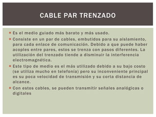  Es el medio guiado más barato y más usado.
 Consiste en un par de cables, embutidos para su aislamiento,
para cada enlace de comunicación. Debido a que puede haber
acoples entre pares, estos se trenza con pasos diferentes. La
utilización del trenzado tiende a disminuir la interferencia
electromagnética.
 Este tipo de medio es el más utilizado debido a su bajo costo
(se utiliza mucho en telefonía) pero su inconveniente principal
es su poca velocidad de transmisión y su corta distancia de
alcance.
 Con estos cables, se pueden transmitir señales analógicas o
digitales
CABLE PAR TRENZADO
 