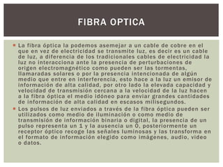  La fibra óptica la podemos asemejar a un cable de cobre en el
que en vez de electricidad se transmite luz, es decir es un cable
de luz, a diferencia de los tradicionales cables de electricidad la
luz no interacciona ante la presencia de perturbaciones de
origen electromagnético como pueden ser las tormentas,
llamaradas solares o por la presencia intencionada de algún
medio que entre en interferencia, esto hace a la luz un emisor de
información de alta calidad, por otro lado la elevada capacidad y
velocidad de transmisión cercana a la velocidad de la luz hacen
a la fibra óptica el medio idóneo para enviar grandes cantidades
de información de alta calidad en escasos milisegundos.
 Los pulsos de luz enviados a través de la fibra óptica pueden ser
utilizados como medio de iluminación o como medio de
transmisión de información binaria o digital, la presencia de un
pulso representa un 1 y la ausencia un 0, posteriormente un
receptor óptico recoge las señales luminosas y las transforma en
el formato de información elegido como imágenes, audio, video
o datos.
FIBRA OPTICA
 