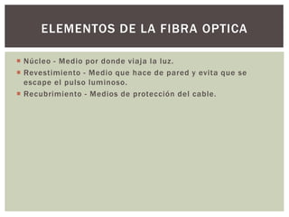  Núcleo - Medio por donde viaja la luz.
 Revestimiento - Medio que hace de pared y evita que se
escape el pulso luminoso.
 Recubrimiento - Medios de protección del cable.
ELEMENTOS DE LA FIBRA OPTICA
 
