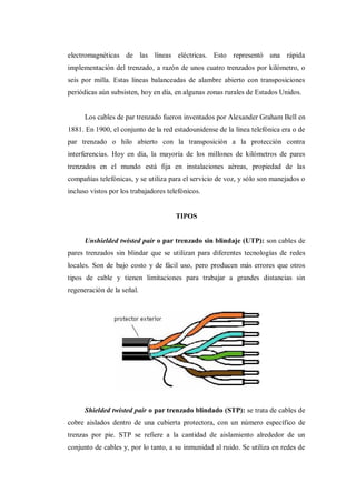 electromagnéticas de las líneas eléctricas. Esto representó una rápida
implementación del trenzado, a razón de unos cuatro trenzados por kilómetro, o
seis por milla. Estas líneas balanceadas de alambre abierto con transposiciones
periódicas aún subsisten, hoy en día, en algunas zonas rurales de Estados Unidos.
Los cables de par trenzado fueron inventados por Alexander Graham Bell en
1881. En 1900, el conjunto de la red estadounidense de la línea telefónica era o de
par trenzado o hilo abierto con la transposición a la protección contra
interferencias. Hoy en día, la mayoría de los millones de kilómetros de pares
trenzados en el mundo está fija en instalaciones aéreas, propiedad de las
compañías telefónicas, y se utiliza para el servicio de voz, y sólo son manejados o
incluso vistos por los trabajadores telefónicos.
TIPOS
Unshielded twisted pair o par trenzado sin blindaje (UTP): son cables de
pares trenzados sin blindar que se utilizan para diferentes tecnologías de redes
locales. Son de bajo costo y de fácil uso, pero producen más errores que otros
tipos de cable y tienen limitaciones para trabajar a grandes distancias sin
regeneración de la señal.
Shielded twisted pair o par trenzado blindado (STP): se trata de cables de
cobre aislados dentro de una cubierta protectora, con un número específico de
trenzas por pie. STP se refiere a la cantidad de aislamiento alrededor de un
conjunto de cables y, por lo tanto, a su inmunidad al ruido. Se utiliza en redes de
 