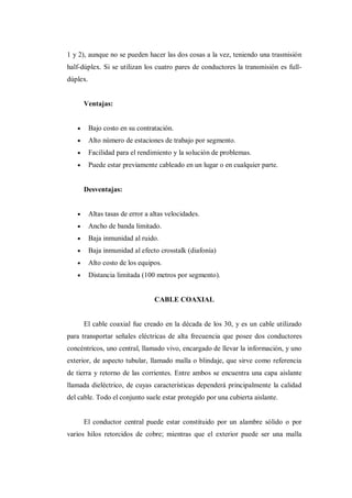 1 y 2), aunque no se pueden hacer las dos cosas a la vez, teniendo una trasmisión
half-dúplex. Si se utilizan los cuatro pares de conductores la transmisión es full-
dúplex.
Ventajas:
Bajo costo en su contratación.
Alto número de estaciones de trabajo por segmento.
Facilidad para el rendimiento y la solución de problemas.
Puede estar previamente cableado en un lugar o en cualquier parte.
Desventajas:
Altas tasas de error a altas velocidades.
Ancho de banda limitado.
Baja inmunidad al ruido.
Baja inmunidad al efecto crosstalk (diafonía)
Alto costo de los equipos.
Distancia limitada (100 metros por segmento).
CABLE COAXIAL
El cable coaxial fue creado en la década de los 30, y es un cable utilizado
para transportar señales eléctricas de alta frecuencia que posee dos conductores
concéntricos, uno central, llamado vivo, encargado de llevar la información, y uno
exterior, de aspecto tubular, llamado malla o blindaje, que sirve como referencia
de tierra y retorno de las corrientes. Entre ambos se encuentra una capa aislante
llamada dieléctrico, de cuyas características dependerá principalmente la calidad
del cable. Todo el conjunto suele estar protegido por una cubierta aislante.
El conductor central puede estar constituido por un alambre sólido o por
varios hilos retorcidos de cobre; mientras que el exterior puede ser una malla
 