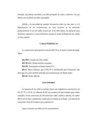 trenzada, una lámina enrollada o un tubo corrugado de cobre o aluminio. En este
último caso resultará un cable semirrígido.
Debido a la necesidad de manejar frecuencias cada vez más altas y a la
digitalización de las transmisiones, en años recientes se ha sustituido
paulatinamente el uso del cable coaxial por el de fibra óptica, en particular para
distancias superiores a varios kilómetros, porque el ancho de banda de esta última
es muy superior.
CARACTERÍSTICAS
La característica principal de la familia RG-58 es el núcleo central de cobre.
Tipos:
RG-58/U: Núcleo de cobre sólido.
RG-58 A/U: Núcleo de hilos trenzados.
RG-59: Transmisión en banda ancha (TV).
RG-6: Mayor diámetro que el RG-59 y considerado para frecuencias más
altas que este, pero también utilizado para transmisiones de banda ancha.
RG-62: Redes ARCnet.
ESTÁNDARES
La mayoría de los cables coaxiales tienen una impedancia característica de
50, 52, 75, o 93 Ω. La industria de RF usa nombres de tipo estándar para cables
coaxiales. En las conexiones de televisión (por cable, satélite o antena), los cables
RG-6 son los más comúnmente usados para el empleo en el hogar, y la mayoría de
conexiones fuera de Europa es por conectores F.
Aquí se muestra una tabla con las características:
 