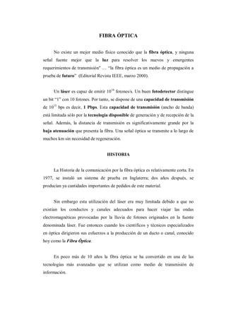 FIBRA ÓPTICA
No existe un mejor medio físico conocido que la fibra óptica, y ninguna
señal fuente mejor que la luz para resolver los nuevos y emergentes
requerimientos de transmisión" … “la fibra óptica es un medio de propagación a
prueba de futuro” (Editorial Revista IEEE, marzo 2000).
Un láser es capaz de emitir 1016
fotones/s. Un buen fotodetector distingue
un bit “1” con 10 fotones. Por tanto, se dispone de una capacidad de transmisión
de 1015
bps es decir, 1 Pbps. Esta capacidad de transmisión (ancho de banda)
está limitada sólo por la tecnología disponible de generación y de recepción de la
señal. Además, la distancia de transmisión es significativamente grande por la
baja atenuación que presenta la fibra. Una señal óptica se transmite a lo largo de
muchos km sin necesidad de regeneración.
HISTORIA
La Historia de la comunicación por la fibra óptica es relativamente corta. En
1977, se instaló un sistema de prueba en Inglaterra; dos años después, se
producían ya cantidades importantes de pedidos de este material.
Sin embargo esta utilización del láser era muy limitada debido a que no
existían los conductos y canales adecuados para hacer viajar las ondas
electromagnéticas provocadas por la lluvia de fotones originados en la fuente
denominada láser. Fue entonces cuando los científicos y técnicos especializados
en óptica dirigieron sus esfuerzos a la producción de un ducto o canal, conocido
hoy como la Fibra Óptica.
En poco más de 10 años la fibra óptica se ha convertido en una de las
tecnologías más avanzadas que se utilizan como medio de transmisión de
información.
 