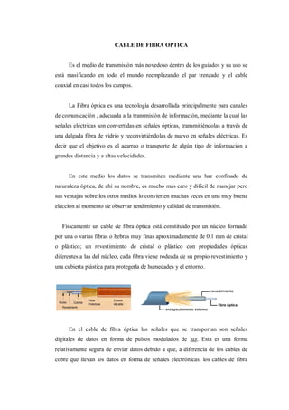 CABLE DE FIBRA OPTICA
Es el medio de transmisión más novedoso dentro de los guiados y su uso se
está masificando en todo el mundo reemplazando el par trenzado y el cable
coaxial en casi todos los campos.
La Fibra óptica es una tecnología desarrollada principalmente para canales
de comunicación , adecuada a la transmisión de información, mediante la cual las
señales eléctricas son convertidas en señales ópticas, transmitiéndolas a través de
una delgada fibra de vidrio y reconvirtiéndolas de nuevo en señales eléctricas. Es
decir que el objetivo es el acarreo o transporte de algún tipo de información a
grandes distancia y a altas velocidades.
En este medio los datos se transmiten mediante una haz confinado de
naturaleza óptica, de ahí su nombre, es mucho más caro y difícil de manejar pero
sus ventajas sobre los otros medios lo convierten muchas veces en una muy buena
elección al momento de observar rendimiento y calidad de transmisión.
Físicamente un cable de fibra óptica está constituido por un núcleo formado
por una o varias fibras o hebras muy finas aproximadamente de 0,1 mm de cristal
o plástico; un revestimiento de cristal o plástico con propiedades ópticas
diferentes a las del núcleo, cada fibra viene rodeada de su propio revestimiento y
una cubierta plástica para protegerla de humedades y el entorno.
En el cable de fibra óptica las señales que se transportan son señales
digitales de datos en forma de pulsos modulados de luz. Esta es una forma
relativamente segura de enviar datos debido a que, a diferencia de los cables de
cobre que llevan los datos en forma de señales electrónicas, los cables de fibra
 