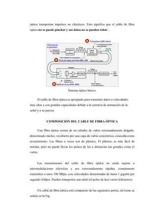 óptica transportan impulsos no eléctricos. Esto significa que el cable de fibra
óptica no se puede pinchar y sus datos no se pueden robar.
Sistema óptico básico.
El cable de fibra óptica es apropiado para transmitir datos a velocidades
muy altas y con grandes capacidades debido a la carencia de atenuación de la
señal y a su pureza.
COMPOSICIÓN DEL CABLE DE FIBRA ÓPTICA
Una fibra óptica consta de un cilindro de vidrio extremadamente delgado,
denominado núcleo, recubierto por una capa de vidrio concéntrica, conocida como
revestimiento. Las fibras a veces son de plástico. El plástico es más fácil de
instalar, pero no puede llevar los pulsos de luz a distancias tan grandes como el
vidrio.
Las transmisiones del cable de fibra óptica no están sujetas a
intermodulaciones eléctricas y son extremadamente rápidas, comúnmente
transmiten a unos 100 Mbps, con velocidades demostradas de hasta 1 gigabit por
segundo (Gbps). Pueden transportar una señal (el pulso de luz) varios kilómetros.
Un cable de fibra óptica está compuesto de las siguientes partes, tal como se
señala en la Fig.
 