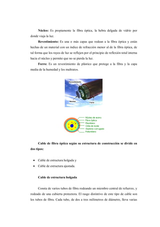 Núcleo: Es propiamente la fibra óptica, la hebra delgada de vidrio por
donde viaja la luz.
Revestimiento: Es una o más capas que rodean a la fibra óptica y están
hechas de un material con un índice de refracción menor al de la fibra óptica, de
tal forma que los rayos de luz se reflejen por el principio de reflexión total interna
hacia el núcleo y permite que no se pierda la luz.
Forro: Es un revestimiento de plástico que protege a la fibra y la capa
media de la humedad y los maltratos.
Cable de fibra óptica según su estructura de construcción se divide en
dos tipos:
Cable de estructura holgada y
Cable de estructura ajustada.
Cable de estructura holgada
Consta de varios tubos de fibra rodeando un miembro central de refuerzo, y
rodeado de una cubierta protectora. El rasgo distintivo de este tipo de cable son
los tubos de fibra. Cada tubo, de dos a tres milímetros de diámetro, lleva varias
 
