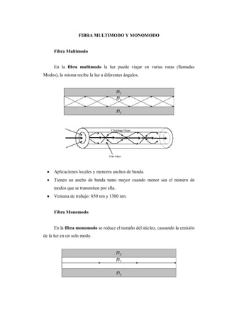 FIBRA MULTIMODO Y MONOMODO
Fibra Multimodo
En la fibra multimodo la luz puede viajar en varias rutas (llamadas
Modos), la misma recibe la luz a diferentes ángulos.
Aplicaciones locales y menores anchos de banda.
Tienen un ancho de banda tanto mayor cuando menor sea el número de
modos que se transmiten por ella.
Ventana de trabajo: 850 nm y 1300 nm.
Fibra Monomodo
En la fibra monomodo se reduce el tamaño del núcleo, causando la emisión
de la luz en un solo modo.
 
