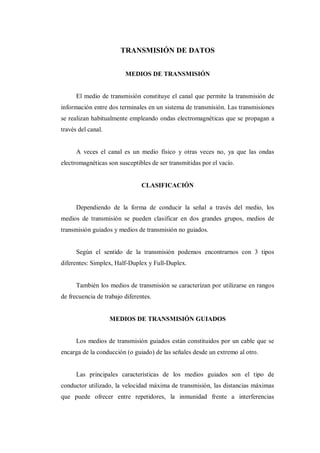 TRANSMISIÓN DE DATOS
MEDIOS DE TRANSMISIÓN
El medio de transmisión constituye el canal que permite la transmisión de
información entre dos terminales en un sistema de transmisión. Las transmisiones
se realizan habitualmente empleando ondas electromagnéticas que se propagan a
través del canal.
A veces el canal es un medio físico y otras veces no, ya que las ondas
electromagnéticas son susceptibles de ser transmitidas por el vacío.
CLASIFICACIÓN
Dependiendo de la forma de conducir la señal a través del medio, los
medios de transmisión se pueden clasificar en dos grandes grupos, medios de
transmisión guiados y medios de transmisión no guiados.
Según el sentido de la transmisión podemos encontrarnos con 3 tipos
diferentes: Simplex, Half-Duplex y Full-Duplex.
También los medios de transmisión se caracterizan por utilizarse en rangos
de frecuencia de trabajo diferentes.
MEDIOS DE TRANSMISIÓN GUIADOS
Los medios de transmisión guiados están constituidos por un cable que se
encarga de la conducción (o guiado) de las señales desde un extremo al otro.
Las principales características de los medios guiados son el tipo de
conductor utilizado, la velocidad máxima de transmisión, las distancias máximas
que puede ofrecer entre repetidores, la inmunidad frente a interferencias
 