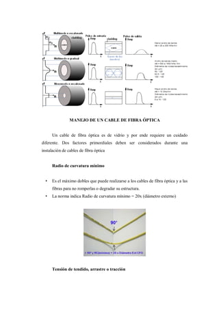 MANEJO DE UN CABLE DE FIBRA ÓPTICA
Un cable de fibra óptica es de vidrio y por ende requiere un cuidado
diferente. Dos factores primordiales deben ser considerados durante una
instalación de cables de fibra óptica
Radio de curvatura mínimo
• Es el máximo dobles que puede realizarse a los cables de fibra óptica y a las
fibras para no romperlas o degradar su estructura.
• La norma indica Radio de curvatura mínimo = 20x (diámetro externo)
Tensión de tendido, arrastre o tracción
 