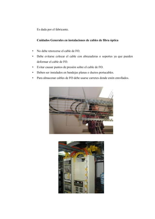 Es dada por el fabricante.
Cuidados Generales en instalaciones de cables de fibra óptica
• No debe retorcerse el cable de FO.
• Debe evitarse colocar el cable con abrazaderas o soportes ya que pueden
deformar el cable de FO.
• Evitar causar puntos de presión sobre el cable de FO.
• Deben ser instalados en bandejas planas o ductos portacables.
• Para almacenar cables de FO debe usarse carretes donde estén enrollados.
 