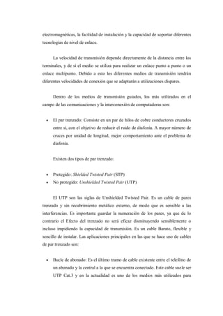 electromagnéticas, la facilidad de instalación y la capacidad de soportar diferentes
tecnologías de nivel de enlace.
La velocidad de transmisión depende directamente de la distancia entre los
terminales, y de si el medio se utiliza para realizar un enlace punto a punto o un
enlace multipunto. Debido a esto los diferentes medios de transmisión tendrán
diferentes velocidades de conexión que se adaptarán a utilizaciones dispares.
Dentro de los medios de transmisión guiados, los más utilizados en el
campo de las comunicaciones y la interconexión de computadoras son:
El par trenzado: Consiste en un par de hilos de cobre conductores cruzados
entre sí, con el objetivo de reducir el ruido de diafonía. A mayor número de
cruces por unidad de longitud, mejor comportamiento ante el problema de
diafonía.
Existen dos tipos de par trenzado:
Protegido: Shielded Twisted Pair (STP)
No protegido: Unshielded Twisted Pair (UTP)
El UTP son las siglas de Unshielded Twisted Pair. Es un cable de pares
trenzado y sin recubrimiento metálico externo, de modo que es sensible a las
interferencias. Es importante guardar la numeración de los pares, ya que de lo
contrario el Efecto del trenzado no será eficaz disminuyendo sensiblemente o
incluso impidiendo la capacidad de transmisión. Es un cable Barato, flexible y
sencillo de instalar. Las aplicaciones principales en las que se hace uso de cables
de par trenzado son:
Bucle de abonado: Es el último tramo de cable existente entre el telefóno de
un abonado y la central a la que se encuentra conectado. Este cable suele ser
UTP Cat.3 y en la actualidad es uno de los medios más utilizados para
 