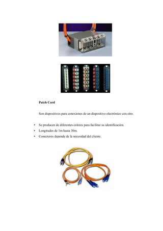 Patch Cord
Son dispositivos para conexiones de un dispositivo electrónico con otro.
• Se producen de diferentes colores para facilitar su identificación.
• Longitudes de 1m hasta 30m.
• Conectores depende de la necesidad del cliente.
 