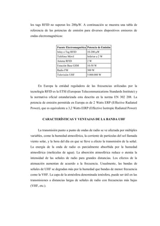 los tags RFID no superan los 200μW. A continuación se muestra una tabla de
referencia de las potencias de emisión para diversos dispositivos emisores de
ondas electromagnéticas:
Fuente Electromagnética Potencia de Emisión
Inlay o Tag RFID 10-200 μW
Teléfono Móvil Inferior a 2 W
Antena RFID 2 W
Estación Base GSM 10-50 W
Radio FM 300 W
Televisión UHF 5.000.000 W
En Europa la entidad reguladora de las frecuencias utilizadas por la
tecnología RFID es la ETSI (European Telecommunications Standards Institute) y
la normativa oficial estandarizada esta descrita en la norma EN 302 208. La
potencia de emisión permitida en Europa es de 2 Watts ERP (Effective Radiated
Power), que es equivalente a 3,2 Watts EIRP (Effective Isotropic Radiated Power)
CARACTERÍSTICAS Y VENTAJAS DE LA BANDA UHF
La transmisión punto a punto de ondas de radio se ve afectada por múltiples
variables, como la humedad atmosférica, la corriente de partículas del sol llamada
viento solar, y la hora del día en que se lleve a efecto la transmisión de la señal.
La energía de la onda de radio es parcialmente absorbida por la humedad
atmosférica (moléculas de agua). La absorción atmosférica reduce o atenúa la
intensidad de las señales de radio para grandes distancias. Los efectos de la
atenuación aumentan de acuerdo a la frecuencia. Usualmente, las bandas de
señales de UHF se degradan más por la humedad que bandas de menor frecuencia
como la VHF. La capa de la atmósfera denominada ionósfera, puede ser útil en las
transmisiones a distancias largas de señales de radio con frecuencias más bajas
(VHF, etc.).
 