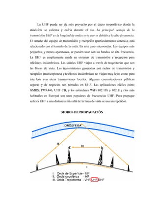La UHF puede ser de más provecho por el ducto troposférico donde la
atmósfera se calienta y enfría durante el día. La principal ventaja de la
transmisión UHF es la longitud de onda corta que es debido a la alta frecuencia.
El tamaño del equipo de transmisión y recepción (particularmente antenas), está
relacionado con el tamaño de la onda. En este caso microondas. Los equipos más
pequeños, y menos aparatosos, se pueden usar con las bandas de alta frecuencia.
La UHF es ampliamente usada en sistemas de transmisión y recepción para
teléfonos inalámbricos. Las señales UHF viajan a través de trayectorias que son
las líneas de vista. Las transmisiones generadas por radios de transmisión y
recepción (transceptores) y teléfonos inalámbricos no viajan muy lejos como para
interferir con otras transmisiones locales. Algunas comunicaciones públicas
seguras y de negocios son tomadas en UHF. Las aplicaciones civiles como
GMRS, PMR446, UHF CB, y los estándares WiFi 802.11b y 802.11g (los más
habituales en Europa) son usos populares de frecuencias UHF. Para propagar
señales UHF a una distancia más allá de la línea de vista se usa un repetidor.
MODOS DE PROPAGACIÓN
 