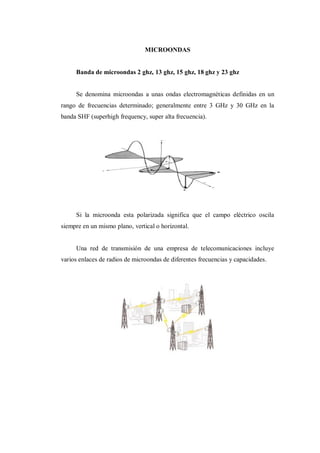 MICROONDAS
Banda de microondas 2 ghz, 13 ghz, 15 ghz, 18 ghz y 23 ghz
Se denomina microondas a unas ondas electromagnéticas definidas en un
rango de frecuencias determinado; generalmente entre 3 GHz y 30 GHz en la
banda SHF (superhigh frequency, super alta frecuencia).
Si la microonda esta polarizada significa que el campo eléctrico oscila
siempre en un mismo plano, vertical o horizontal.
Una red de transmisión de una empresa de telecomunicaciones incluye
varios enlaces de radios de microondas de diferentes frecuencias y capacidades.
 