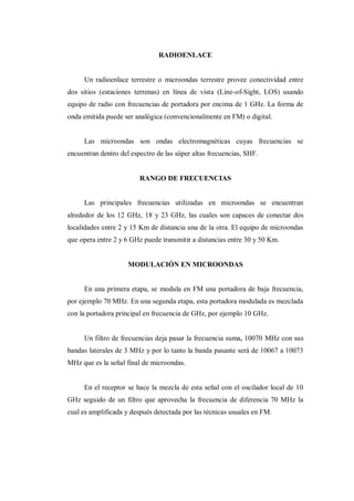 RADIOENLACE
Un radioenlace terrestre o microondas terrestre provee conectividad entre
dos sitios (estaciones terrenas) en línea de vista (Line-of-Sight, LOS) usando
equipo de radio con frecuencias de portadora por encima de 1 GHz. La forma de
onda emitida puede ser analógica (convencionalmente en FM) o digital.
Las microondas son ondas electromagnéticas cuyas frecuencias se
encuentran dentro del espectro de las súper altas frecuencias, SHF.
RANGO DE FRECUENCIAS
Las principales frecuencias utilizadas en microondas se encuentran
alrededor de los 12 GHz, 18 y 23 GHz, las cuales son capaces de conectar dos
localidades entre 2 y 15 Km de distancia una de la otra. El equipo de microondas
que opera entre 2 y 6 GHz puede transmitir a distancias entre 30 y 50 Km.
MODULACIÓN EN MICROONDAS
En una primera etapa, se modula en FM una portadora de baja frecuencia,
por ejemplo 70 MHz. En una segunda etapa, esta portadora modulada es mezclada
con la portadora principal en frecuencia de GHz, por ejemplo 10 GHz.
Un filtro de frecuencias deja pasar la frecuencia suma, 10070 MHz con sus
bandas laterales de 3 MHz y por lo tanto la banda pasante será de 10067 a 10073
MHz que es la señal final de microondas.
En el receptor se hace la mezcla de esta señal con el oscilador local de 10
GHz seguido de un filtro que aprovecha la frecuencia de diferencia 70 MHz la
cual es amplificada y después detectada por las técnicas usuales en FM.
 