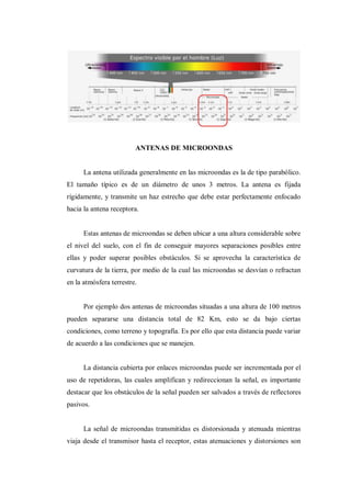 ANTENAS DE MICROONDAS
La antena utilizada generalmente en las microondas es la de tipo parabólico.
El tamaño típico es de un diámetro de unos 3 metros. La antena es fijada
rígidamente, y transmite un haz estrecho que debe estar perfectamente enfocado
hacia la antena receptora.
Estas antenas de microondas se deben ubicar a una altura considerable sobre
el nivel del suelo, con el fin de conseguir mayores separaciones posibles entre
ellas y poder superar posibles obstáculos. Si se aprovecha la característica de
curvatura de la tierra, por medio de la cual las microondas se desvían o refractan
en la atmósfera terrestre.
Por ejemplo dos antenas de microondas situadas a una altura de 100 metros
pueden separarse una distancia total de 82 Km, esto se da bajo ciertas
condiciones, como terreno y topografía. Es por ello que esta distancia puede variar
de acuerdo a las condiciones que se manejen.
La distancia cubierta por enlaces microondas puede ser incrementada por el
uso de repetidoras, las cuales amplifican y redireccionan la señal, es importante
destacar que los obstáculos de la señal pueden ser salvados a través de reflectores
pasivos.
La señal de microondas transmitidas es distorsionada y atenuada mientras
viaja desde el transmisor hasta el receptor, estas atenuaciones y distorsiones son
 
