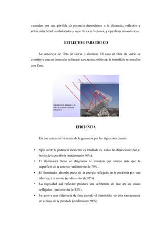 causadas por una pérdida de potencia dependiente a la distancia, reflexión y
refracción debido a obstáculos y superficies reflectoras, y a pérdidas atmosféricas.
REFLECTOR PARABÓLICO
Se construye de fibra de vidrio o aluminio. El caso de fibra de vidrio se
construye con un laminado reforzado con resina poliéster; la superficie se metaliza
con Zinc.
EFICIENCIA
En una antena se ve reducida la ganancia por las siguientes causas:
• Spill over: la potencia incidente es irradiada en todas las direcciones por el
borde de la parábola (rendimiento 90%).
• El iluminador tiene un diagrama de emisión que abarca más que la
superficie de la antena (rendimiento de 70%).
• El iluminador absorbe parte de la energía reflejada en la parábola por que
obstruye el camino (rendimiento de 95%).
• La rugosidad del reflector produce una diferencia de fase en las ondas
reflejadas (rendimiento de 93%).
• Se genera una diferencia de fase cuando el iluminador no está exactamente
en el foco de la parábola (rendimiento 98%).
 