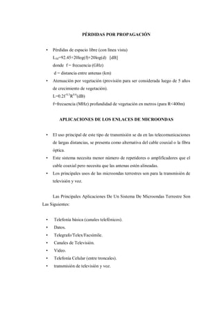PÉRDIDAS POR PROPAGACIÓN
• Pérdidas de espacio libre (con línea vista)
Lfsl=92.45+20log(f)+20log(d) [dB]
donde f = frecuencia (GHz)
d = distancia entre antenas (km)
• Atenuación por vegetación (provisión para ser considerada luego de 5 años
de crecimiento de vegetación).
L=0.2f 0.3
R0.6
(dB)
f=frecuencia (MHz) profundidad de vegetación en metros (para R<400m)
APLICACIONES DE LOS ENLACES DE MICROONDAS
• El uso principal de este tipo de transmisión se da en las telecomunicaciones
de largas distancias, se presenta como alternativa del cable coaxial o la fibra
óptica.
• Este sistema necesita menor número de repetidores o amplificadores que el
cable coaxial pero necesita que las antenas estén alineadas.
• Los principales usos de las microondas terrestres son para la transmisión de
televisión y voz.
Las Principales Aplicaciones De Un Sistema De Microondas Terrestre Son
Las Siguientes:
• Telefonía básica (canales telefónicos).
• Datos.
• Telegrafo/Telex/Facsímile.
• Canales de Televisión.
• Video.
• Telefonía Celular (entre troncales).
• transmisión de televisión y voz.
 