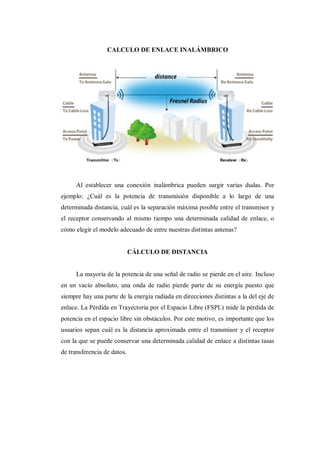 CALCULO DE ENLACE INALÁMBRICO
Al establecer una conexión inalámbrica pueden surgir varias dudas. Por
ejemplo: ¿Cuál es la potencia de transmisión disponible a lo largo de una
determinada distancia, cuál es la separación máxima posible entre el transmisor y
el receptor conservando al mismo tiempo una determinada calidad de enlace, o
cómo elegir el modelo adecuado de entre nuestras distintas antenas?
CÁLCULO DE DISTANCIA
La mayoría de la potencia de una señal de radio se pierde en el aire. Incluso
en un vacío absoluto, una onda de radio pierde parte de su energía puesto que
siempre hay una parte de la energía radiada en direcciones distintas a la del eje de
enlace. La Pérdida en Trayectoria por el Espacio Libre (FSPL) mide la pérdida de
potencia en el espacio libre sin obstáculos. Por este motivo, es importante que los
usuarios sepan cuál es la distancia aproximada entre el transmisor y el receptor
con la que se puede conservar una determinada calidad de enlace a distintas tasas
de transferencia de datos.
 