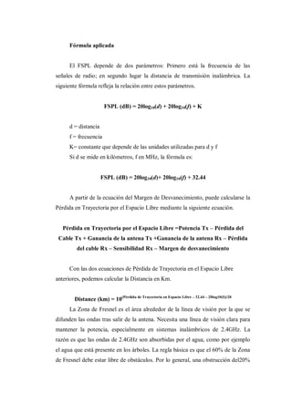 Fórmula aplicada
El FSPL depende de dos parámetros: Primero está la frecuencia de las
señales de radio; en segundo lugar la distancia de transmisión inalámbrica. La
siguiente fórmula refleja la relación entre estos parámetros.
FSPL (dB) = 20log10(d) + 20log10(f) + K
d = distancia
f = frecuencia
K= constante que depende de las unidades utilizadas para d y f
Si d se mide en kilómetros, f en MHz, la fórmula es:
FSPL (dB) = 20log10(d)+ 20log10(f) + 32.44
A partir de la ecuación del Margen de Desvanecimiento, puede calcularse la
Pérdida en Trayectoria por el Espacio Libre mediante la siguiente ecuación.
Pérdida en Trayectoria por el Espacio Libre =Potencia Tx – Pérdida del
Cable Tx + Ganancia de la antena Tx +Ganancia de la antena Rx – Pérdida
del cable Rx – Sensibilidad Rx – Margen de desvanecimiento
Con las dos ecuaciones de Pérdida de Trayectoria en el Espacio Libre
anteriores, podemos calcular la Distancia en Km.
Distance (km) = 10(Pérdida de Trayectoria en Espacio Libre – 32.44 – 20log10(f))/20
La Zona de Fresnel es el área alrededor de la línea de visión por la que se
difunden las ondas tras salir de la antena. Necesita una línea de visión clara para
mantener la potencia, especialmente en sistemas inalámbricos de 2.4GHz. La
razón es que las ondas de 2.4GHz son absorbidas por el agua, como por ejemplo
el agua que está presente en los árboles. La regla básica es que el 60% de la Zona
de Fresnel debe estar libre de obstáculos. Por lo general, una obstrucción del20%
 