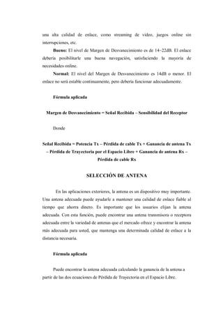 una alta calidad de enlace, como streaming de video, juegos online sin
interrupciones, etc.
Bueno: El nivel de Margen de Desvanecimiento es de 14~22dB. El enlace
debería posibilitarle una buena navegación, satisfaciendo la mayoría de
necesidades online.
Normal: El nivel del Margen de Desvanecimiento es 14dB o menor. El
enlace no será estable continuamente, pero debería funcionar adecuadamente.
Fórmula aplicada
Margen de Desvanecimiento = Señal Recibida – Sensibilidad del Receptor
Donde
Señal Recibida = Potencia Tx – Pérdida de cable Tx + Ganancia de antena Tx
– Pérdida de Trayectoria por el Espacio Libre + Ganancia de antena Rx –
Pérdida de cable Rx
SELECCIÓN DE ANTENA
En las aplicaciones exteriores, la antena es un dispositivo muy importante.
Una antena adecuada puede ayudarle a mantener una calidad de enlace fiable al
tiempo que ahorra dinero. Es importante que los usuarios elijan la antena
adecuada. Con esta función, puede encontrar una antena transmisora o receptora
adecuada entre la variedad de antenas que el mercado ofrece y encontrar la antena
más adecuada para usted, que mantenga una determinada calidad de enlace a la
distancia necesaria.
Fórmula aplicada
Puede encontrar la antena adecuada calculando la ganancia de la antena a
partir de las dos ecuaciones de Pérdida de Trayectoria en el Espacio Libre.
 