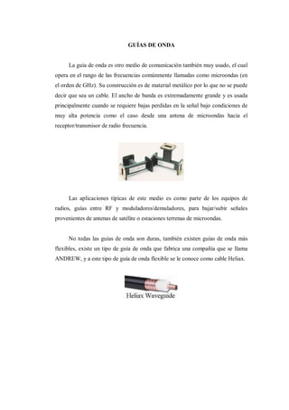 GUÍAS DE ONDA
La guía de onda es otro medio de comunicación también muy usado, el cual
opera en el rango de las frecuencias comúnmente llamadas como microondas (en
el orden de GHz). Su construcción es de material metálico por lo que no se puede
decir que sea un cable. El ancho de banda es extremadamente grande y es usada
principalmente cuando se requiere bajas perdidas en la señal bajo condiciones de
muy alta potencia como el caso desde una antena de microondas hacia el
receptor/transmisor de radio frecuencia.
Las aplicaciones típicas de este medio es como parte de los equipos de
radios, guías entre RF y moduladores/demuladores, para bajar/subir señales
provenientes de antenas de satélite o estaciones terrenas de microondas.
No todas las guías de onda son duras, también existen guías de onda más
flexibles, existe un tipo de guía de onda que fabrica una compañía que se llama
ANDREW, y a este tipo de guía de onda flexible se le conoce como cable Heliax.
 