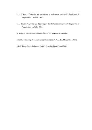 J.L. Pijoan, “Colección de problemas y exámenes resueltos”, Enginyeria i
Arquitectura La Salle, 2003.
J.L. Pijoan, “Apuntes de Tecnologías de Radiocomunicaciones”, Enginyeria i
Arquitectura La Salle, 2005.
Chomycz “Instalaciones de Fibra Óptica” Ed. McGraw-Hill (1998)
Mahlke y Gössing "Conductores de fibras ópticas" 2ª ed. Ed. Marcombo (2000)
Goff "Fiber Optics Reference Guide" 2º ed. Ed. Focal Press (2000)
 